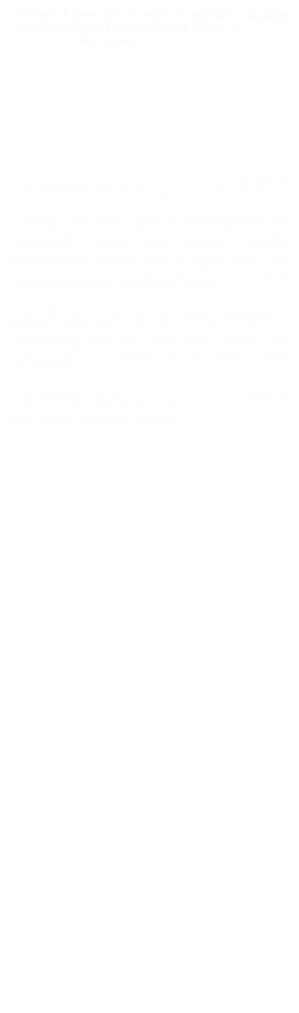 Although I spent over 37 years in secondary education, rising to Principal Teacher of Art &amp; Design at Monifieth High School, my original training was in Silversmithing and Jewellery Design, graduating from Edinburgh College of Art in 1970. &#10;Right from that time, despite having another profession, I was determined to maintain my interest in this subject. I have been in the silversmithing and jewellery design business ever since, albeit in a small way, now selling through the Galleria Luti, Callander and Just Art in Fochabers  and by word of mouth to private clients. You will also find me, on the first Saturday of most months, manning my stall at Killearn's Country Market as well as at the occasional craft fair in Angus or in central Scotland.&#10;&#10;I compete in the smaller market of discerning people who are looking for reasonably-priced, distinctive, unique, contemporary precious metal jewellery, including engagement and wedding rings. On a larger scale, I also produce boxes, knives and spoons as well as the occasional commissioned trophy or ecclesiastical piece. &#10;&#10;Originality and modernity of design, embedded in traditional techniques is key to my work and it is my 'unique selling point' that I rarely repeat a design. I also offer my skills as a designer, and am happy to accept commissions.  &#10;I am registered with the Edinburgh Assay Office so all my work carries its  hallmark. This is the customer’s guarantee of the quality of the metal supplied. &#10;